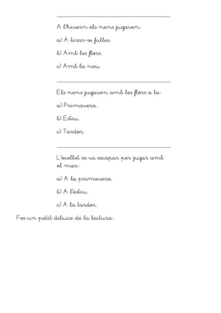 A l’hivern els nens jugaven

             a) A tirar-se fulles.

             b) Amb les flors.

             c) Amb la neu.




             Els nens jugaven amb les flors a la

             a) Primavera.

             b) Estiu.

             c) Tardor.




             L’ocellet es va escapar per jugar amb
             el mar

             a) A la primavera.

             b) A l’estiu.

             c) A la tardor.

Fes un petit dibuix de la lectura
 