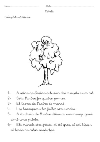 Nom_______________________   Data__________________________________

                             Català

Completa el dibuix




  1-      A sobre de l’arbre dibuixa dos núvols i un sol.
  2-      Sota l’arbre fes quatre pomes.
  3-      El tronc de l’arbre és marró.
  4-      Les branques i les fulles són verdes.
  5-      A la dreta de l’arbre dibuixa un nen jugant
       amb una pilota.
  6-      Els núvols són grisos, el sol groc, el cel blau i
       el terra de color verd clar.
 