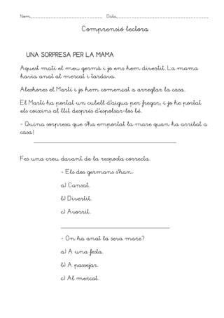 Nom____________________________ Data____________________________________
Comprensió lectora
UNA SORPRESA PER LA MAMA
UNA SORPRESA PER LA MAMA
UNA SORPRESA PER LA MAMA
UNA SORPRESA PER LA MAMA
Aquest matí el meu germà i jo ens hem divertit. La mama
havia anat al mercat i tardava.
Aleshores el Martí i jo hem començat a arreglar la casa.
El Martí ha portat un cubell d’aigua per fregar; i jo he portat
els coixins al llit després d’espolsar-los bé.
- Quina sorpresa que s’ha emportat la mare quan ha arribat a
casa!
Fes una creu davant de la resposta correcta.
- Els dos germans s’han1
a) Cansat.
b) Divertit.
c) Avorrit.
- On ha anat la seva mare?
a) A una festa.
b) A passejar.
c) Al mercat.
 