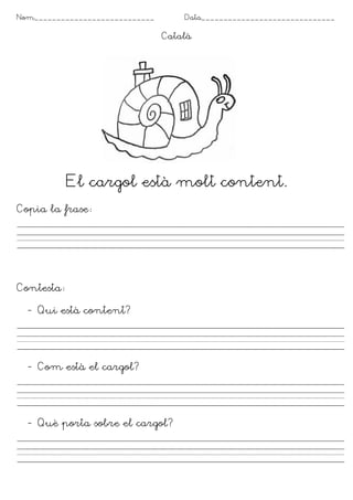 Nom___________________________ Data______________________________
Català
El cargol està molt content.
Copia la frase
Contesta
- Qui està content?
- Com està el cargol?
- Què porta sobre el cargol?
 