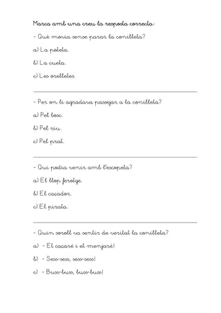 Mar
Mar
Mar
Marca amb una creu la resposta correcta
ca amb una creu la resposta correcta
ca amb una creu la resposta correcta
ca amb una creu la resposta correcta
- Què movia sense parar la conilleta?
a) La poteta.
b) La cueta.
c) Les orelletes.
- Per on li agradava passejar a la conilleta?
a) Pel bosc.
b) Pel riu.
c) Pel prat.
- Qui podia venir amb l’escopeta?
a) El llop ferotge.
b) El caçador.
c) El pirata.
- Quin soroll va sentir de veritat la conilleta?
a) –- Et caçaré i et menjaré!
b) - Sess-sess, sess-sess!
c) - Buss-buss, buss-buss!
 