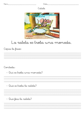Nom___________________________ Data______________________________
Català
La rateta es troba una moneda.
Copia la frase
Contesta
- Qui es troba una moneda?
- Què es troba la rateta?
- Què feia la rateta?
 