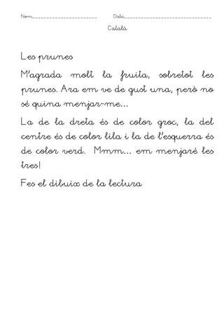 Nom_______________________ Data_______________________________
Català
Les prunes
M’agrada molt la fruita, sobretot les
prunes. Ara em ve de gust una, però no
sé quina menjar-me…
La de la dreta és de color groc, la del
centre és de color lila i la de l’esquerra és
de color verd. Mmm… em menjaré les
tres!
Fes el dibuix de la lectura
 