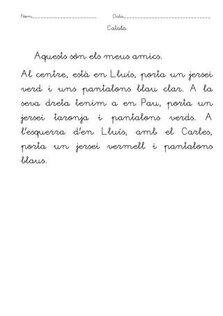 Nom_______________________ Data_______________________________
Català
Aquests són els meus amics.
Al centre, està en Lluís, porta un jersei
verd i uns pantalons blau clar. A la
seva dreta tenim a en Pau, porta un
jersei taronja i pantalons verds. A
l’esquerra d’en Lluís, amb el Carles,
porta un jersei vermell i pantalons
blaus.
 