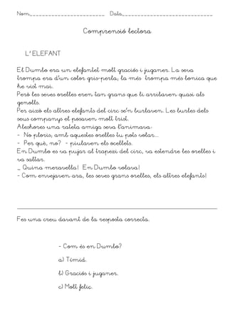 Nom________________________ Data_____________________________
Comprensió lectora
L’ ELEFANT
El Dumbo era un elefantet molt graciós i juganer. La seva
trompa era d’un color gris-perla; la més trompa més bonica que
he vist mai.
Però les seves orelles eren tan grans que li arribaven quasi als
genolls.
Per això els altres elefants del circ se’n burlaven. Les burles dels
seus companys el posaven molt trist.
Aleshores una rateta amiga seva l’animava*
- No ploris; amb aquestes orelles tu pots volar...
- Per què, no? –- piulaven els ocellets.
En Dumbo es va pujar al trapezi del circ, va estendre les orelles i
va saltar.
_ Quina meravella! En Dumbo volava!
- Com envejaven ara, les seves grans orelles, els altres elefants!
Fes una creu davant de la resposta correcta.
- Com és en Dumbo?
a) Tímid.
b) Graciós i juganer.
c) Molt feliç.
 