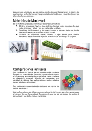 Las primeras actividades que se realizan con los bloques lógicos tienen el objetivo de
que los niños se familiaricen con las propiedades de los bloques y que identifiquen las
diferentes formas, colores…
Materiales de Montessori
Es un material apropiado para trabajar las series cuantitativas.
Cilindros encajables: hay tres tipos distintos, los que varían en grosor, los que
varían en grosor y altura y los que varían sólo en altura.
Torre Rosa de Montessori: el único descriptor es el volumen, todas las demás
características permanecen fijas (color y forma).
Escaleras de Montessori (verde, amarilla y roja): sirven para ordenar
atendiendo respectivamente al grosor, a la altura del escalón y a la longitud.
Configuraciones Puntuales
Una configuración puntual es una representación numérica
formada por una colección de puntos que permite reconocer
el número que representa sin necesidad de contar gracias a
su disposición espacial. Además de representar una
cantidad de objetos, las configuraciones suelen enfatizar
ciertas relaciones aritméticas.
Son configuraciones puntuales los dedos de las manos, los
dados, las cartas…
Las configuraciones se utilizan como complemento del conteo, permiten aproximarse
al número de una forma global; favorecen el paso de las estrategias de conteo al
aprendizaje y uso de los hechos numéricos.
 