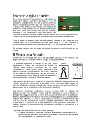 Rekenrek: la rejilla aritmética
Es un ábaco que cuenta con dos barras horizontales, se
emplea para agilizar el cálculo mental. Algunos tienen 10
contadores en cada varilla, otros 20; la alternancia en los
colores marca agrupamientos de 5 en 5 de las cuentas,
lo que permite identificar los números sin necesidad de
contar. El hecho de estar pegado a la pizarra favorece
dos usos: puede ser utilizado para que los alumnos
expliquen a sus compañeros cómo han hecho una
operación y, además, los niños pueden después escribir en la pizarra la operación con
números, lo que favorece el paso de la representación manipulativa a la simbólica.
Si se le añade un pequeño panel que tape algunas cuentas, el niño puede ver una
cantidad pero no el complemento de ésta hasta llegar a 10, esto favorece el
aprendizaje de las descomposiciones aditivas del 10 y la estrategia del “paso al 10”.
Es un buen material para aprender estrategias de cálculo mental como el uso de
dobles.
El Método de la Personita
Inicialmente fue diseñado para niños de Educación Especial, en la actualidad se
emplea en algunos países del Norte de Europa en Educación Infantil.
La personita representa el número 10 en una unidad
significativa o “forma” sin subdivisión en cincos, los
bloques están puestos inicialmente en un orden
preestablecido. Cada número puede asociarse a una
estructura parcial y puede ser leído por el niño, cada una
de las partes es tan significativa para el niño como la
personita completa, cada figura se define de acuerdo con
sus características y da lugar a diferentes apodos.
Las operaciones de suma y resta nos e introducen haciendo reagrupamientos, se
realizan a través del conteo. Con la personita no hay que hacer doble conteo, los
alumnos añaden los bloques contando sólo los que van poniendo, esto es suficiente,
ya que puede leerse el resultado en la configuración resultante.
Los alumnos interiorizan rápidamente acciones básicas, cada vez realizan las
operaciones con más rapidez y menor uso de materiales y acciones físicas. Al
principio debe seguirse siempre el mismo orden, pero este orden se irá flexibilizando.
Además, señalar es más rápido que colocar las unidades (gometes) y reduce la acción
material. Más adelante, se utiliza la tarjeta vacía, se visualiza el primer número y se
van añadiendo los números del segundo sumando mentalmente. Para finalizar, se
puede realizar la operación en el aire, señalando en las posiciones adecuadas, el
método garantiza la desaparición del señalamiento mediante la abreviación y la
interiorización.
Hay cinco tipos de abreviaciones para pasar al conteo:
1. En lugar de dibujar la personita, que llega a ser pesado, se representa el 10
como una línea vertical o con un gesto de la mano, a partir de ahí las unidades
son representadas por los puntos, en orden.
 