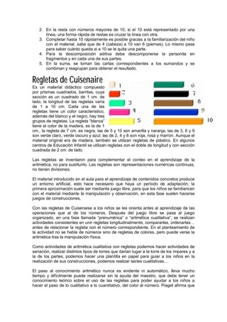 2. En la resta con números mayores de 10, si el 10 está representado por una
línea, una forma rápida de restas es cruzar la línea con otra.
3. Completar hasta 10 rápidamente es posible gracias a la familiarización del niño
con el material, sabe que de 4 (cabeza) a 10 van 6 (piernas). Lo mismo pasa
para saber cuánto queda si a 10 se le quita una parte.
4. Para la descomposición aditiva debe descomponerse la personita en
fragmentos y en cada una de sus partes.
5. En la suma, se toman las cartas correspondientes a los sumandos y se
combinan y reagrupan para obtener el resultado.
Regletas de Cuisenaire
Es un material didáctico compuesto
por prismas cuadrados, barritas, cuya
sección es un cuadrado de 1 cm. de
lado, la longitud de las regletas varía
de 1 a 10 cm. Cada una de las
regletas tiene un color característico,
además del blanco y el negro, hay tres
grupos de regletas. La regleta “blanca”
tiene el color de la madera, es la de 1
cm., la regleta de 7 cm. es negra, las de 5 y 10 son amarilla y naranja; las de 3, 6 y 9
son verde claro, verde oscuro y azul; las de 2, 4 y 8 son roja, rosa y marrón. Aunque el
material original era de madera, también se utilizan regletas de plástico. En algunos
centros de Educación Infantil se utilizan regletas con el doble de longitud y con sección
cuadrada de 2 cm. de lado.
Las regletas se inventaron para complementar el conteo en el aprendizaje de la
aritmética, no para sustituirlo. Las regletas son representaciones numéricas continuas,
no tienen divisiones.
El material introducido en el aula para el aprendizaje de contenidos concretos produce
un entorno artificial, esto hace necesario que haya un período de adaptación; la
primera aproximación suele ser mediante juego libre, para que los niños se familiaricen
con el material mediante la manipulación y observación, en esta fase suelen hacerse
juegos de construcciones.
Con las regletas de Cuisenaise a los niños se les orienta antes al aprendizaje de las
operaciones que al de los números. Después del juego libre se pasa al juego
organizado, en una fase llamada “prenumérica” o “aritmética cualitativa”, se realizan
actividades consistentes en unir regletas longitudinalmente, compararlas, ordenarlas…
antes de relacionar la regleta con el número correspondiente. En el planteamiento de
la actividad no se habla de números sino de regletas de colores, pero puede verse la
aritmética tras la manipulación física.
Como actividades de aritmética cualitativa con regletas podemos hacer actividades de
seriación, realizar distintos tipos de torres que darían lugar a la torre de los impares y a
la de los partes, podemos hacer una plantilla en papel para guiar a los niños en la
realización de sus construcciones, podemos realizar series cualitativas…
El paso al conocimiento aritmético nunca es evidente ni automático, lleva mucho
tiempo y difícilmente puede realizarse sin la ayuda del maestro, que debe tener un
conocimiento teórico sobre el uso de las regletas para poder ayudar a los niños a
hacer el paso de lo cualitativo a lo cuantitativo, del color al número. Piaget afirma que
 