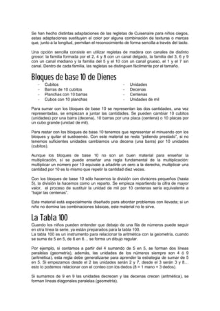 Se han hecho distintas adaptaciones de las regletas de Cuisenaire para niños ciegos,
estas adaptaciones sustituyen el color por alguna combinación de texturas o marcas
que, junto a la longitud, permitan el reconocimiento de forma sencilla a través del tacto.
Una opción sencilla consiste en utilizar regletas de madera con canales de distinto
grosor: la familia formada por el 2, 4 y 8 con un canal delgado, la familia del 3, 6 y 9
con un canal mediano y la familia del 5 y el 10 con un canal grueso, el 1 y el 7 sin
canal. Dentro de cada familia, las regletas se distinguen fácilmente por el tamaño.
Bloques de base 10 de Dienes
- Cubitos
- Barras de 10 cubitos
- Planchas con 10 barras
- Cubos con 10 planchas
- Unidades
- Decenas
- Centenas
- Unidades de mil
Para sumar con los bloques de base 10 se representan las dos cantidades, una vez
representadas, se empiezan a juntar las cantidades. Se pueden cambiar 10 cubitos
(unidades) por una barra (decena), 10 barras por una placa (centena) o 10 placas por
un cubo grande (unidad de mil).
Para restar con los bloques de base 10 tenemos que representar el minuendo con los
bloques y quitar el sustraendo. Con este material se resta “pidiendo prestado”, si no
tenemos suficientes unidades cambiamos una decena (una barra) por 10 unidades
(cubitos).
Aunque los bloques de base 10 no son un buen material para enseñar la
multiplicación, sí se puede enseñar una regla fundamental de la multiplicación:
multiplicar un número por 10 equivale a añadirle un cero a la derecha, multiplicar una
cantidad por 10 es lo mismo que repetir la cantidad diez veces.
Con los bloques de base 10 sólo hacemos la división con divisores pequeños (hasta
5), la división la hacemos como un reparto. Se empieza repartiendo la cifra de mayor
valor, el proceso de sustituir la unidad de mil por 10 centenas sería equivalente a
“bajar las centenas”.
Este material está especialmente diseñado para abordar problemas con llevada; si un
niño no domina las combinaciones básicas, este material no le sirve.
La Tabla 100
Cuando los niños pueden entender que debajo de una fila de números puede seguir
en otra línea la serie, ya están preparados para la tabla 100.
La tabla 100 es un instrumento para relacionar la aritmética con la geometría, cuando
se suma de 5 en 5, de 6 en 6… se forma un dibujo regular.
Por ejemplo, si contamos a partir del 4 sumando de 5 en 5, se forman dos líneas
paralelas (geometría), además, las unidades de los números siempre son 4 ó 9
(aritmética), esta regla debe generalizarse para aprender la estrategia de sumar de 5
en 5. Si empezamos desde el 2 las unidades serán 2 y 7, desde el 3 serán 3 y 8…
esto lo podemos relacionar con el conteo con los dedos (8 = 1 mano + 3 dedos).
Si sumamos de 9 en 9 las unidades decrecen y las decenas crecen (aritmética), se
forman líneas diagonales paralelas (geometría).
 