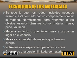 TECNOLOGIA DE LOS MATERIALES 
 Es todo lo que nos rodea, incluidos nosotros 
mismos, está formado por un componente común: 
la materia. Normalmente, para referimos a los 
objetos usamos términos como materia, masa, 
peso, volumen. 
 Materia es todo lo que tiene masa y ocupa un 
lugar en el espacio. 
 Masa es la cantidad de materia que tiene un 
cuerpo; 
 Volumen es el espacio ocupado por la masa 
 Cuerpo es una porción limitada de materia 
 