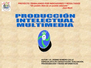 PRODUCCIÓN INTELECTUAL MULTIMEDIA AUTOR: LIC. DEBBIE ROMERO CALLE ESPECIALISTA EN CAPACITACIÓN, EVALUACIÓN, PROGRAMACIÓN Y REDES INFORMÁTICAS PROYECTO TRABAJANDO POR INDICADORES Y RESULTADOS “ Un pueblo libre es un pueblo educado” José Martí 