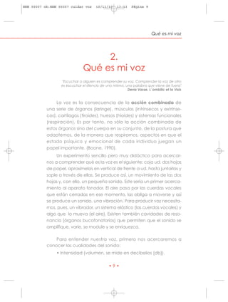 HRN 00007 ok:HRN 00007 cuidar voz     10/11/10     13:13    Página 9




                                                                        Qué es mi voz




                                    2.
                               Qué es mi voz
                  "Escuchar a alguien es comprender su voz. Comprender la voz de otro
                  es escuchar el silencio de uno mismo, una palabra que viene de fuera"
                                                         Denis Vasse, L´ombilic et la Voix


                La voz es la consecuencia de la acción combinada de
           una serie de órganos (laringe), músculos (intrínsecos y extrínse-
           cos), cartílagos (tiroides), huesos (hioides) y sistemas funcionales
           (respiración). Es por tanto, no sólo la acción combinada de
           estos órganos sino del cuerpo en su conjunto, de la postura que
           adoptemos, de la manera que respiramos, aspectos en que el
           estado psíquico y emocional de cada individuo juegan un
           papel importante. (Boone, 1990).
                Un experimento sencillo pero muy didáctico para acercar-
           nos a comprender qué es la voz es el siguiente: coja ud. dos hojas
           de papel, aproxímelas en vertical de frente a ud. hasta juntarlas y
           sople a través de ellas. Se produce así, un movimiento de las dos
           hojas y, con ello, un pequeño sonido. Este sería un primer acerca-
           miento al aparato fonador. El aire pasa por las cuerdas vocales
           que están cerradas en ese momento, las obliga a moverse y así
           se produce un sonido, una vibración. Para producir voz necesita-
           mos, pues, un vibrador, un sistema elástico (las cuerdas vocales) y
           algo que lo mueva (el aire). Existen también cavidades de reso-
           nancia (órganos bucofonatorios) que permiten que el sonido se
           amplifique, varíe, se module y se enriquezca.

               Para entender nuestra voz, primero nos acercaremos a
           conocer las cualidades del sonido:
                • Intensidad (volumen, se mide en decibelios [db]).

                                              •9•
 