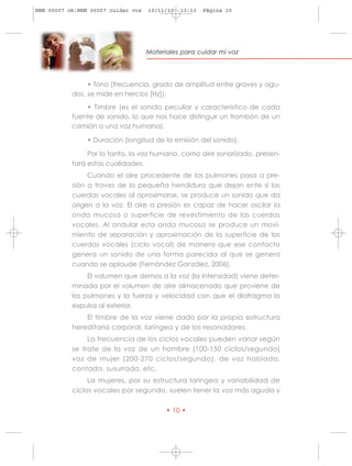 HRN 00007 ok:HRN 00007 cuidar voz   10/11/10   13:13   Página 10




                                    Materiales para cuidar mi voz




                • Tono (frecuencia, grado de amplitud entre graves y agu-
           dos, se mide en hercios [Hz]).
               • Timbre (es el sonido peculiar y caracteristico de cada
           fuente de sonido, lo que nos hace distinguir un trombón de un
           camión o una voz humana).

                • Duración (longitud de la emisión del sonido).

                Por lo tanto, la voz humana, como aire sonorizado, presen-
           tará estas cualidades.
                Cuando el aire procedente de los pulmones pasa a pre-
           sión a traves de la pequeña hendidura que dejan ente sí las
           cuerdas vocales al aproximarse, se produce un sonido que da
           origen a la voz. El aire a presión es capaz de hacer oscilar la
           onda mucosa o superficie de revestimiento de las cuerdas
           vocales. Al ondular esta onda mucosa se produce un movi-
           miento de separación y aproximación de la superficie de las
           cuerdas vocales (ciclo vocal) de manera que ese contacto
           genera un sonido de una forma parecida al que se genera
           cuando se aplaude (Fernández González, 2006).
                El volumen que demos a la voz (la intensidad) viene deter-
           minada por el volumen de aire almacenado que proviene de
           los pulmones y la fuerza y velocidad con que el diafragma lo
           expulsa al exterior.
               El timbre de la voz viene dado por la propia estructura
           hereditaria corporal, laríngea y de los resonadores.
                La frecuencia de los ciclos vocales pueden variar según
           se trate de la voz de un hombre (100-150 ciclos/segundo)
           voz de mujer (200-270 ciclos/segundo), de voz hablada,
           contada, susurrada, etc.
                La mujeres, por su estructura laríngea y variabilidad de
           ciclos vocales por segundo, suelen tener la voz más aguda y

                                          • 10 •
 