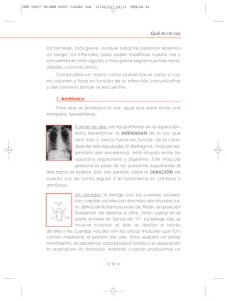 HRN 00007 ok:HRN 00007 cuidar voz   10/11/10   13:13   Página 11




                                                                   Qué es mi voz


           los hombres, más grave, aunque todas las personas tenemos
           un rango (un intervalo) para poder modificar nuesta voz y
           convertirla en más aguda o más grave según nuestras nece-
           sidades comunicativas.
               Compruebe ud. mismo cómo puede hacer variar su voz
           en volumen y tono en función de su intención comunicativa
           y del contexto donde se encuentre.

                1. Anatómico

               Para que se produzca la voz, igual que para tocar una
           trompeta, necesitamos:

                         Fuente de aire: son los pulmones en la espiración.
                         Estos determinan la INTENSIDAD de la voz que
                         será más o menos fuerte en función de la canti-
                         dad de aire expulsado. El diafragma, músculo res-
                         piratorio por excelencia, está situado entre los
                         aparatos respiratorio y digestivo. Este músculo
                         presiona la base de los pulmones expulsando el
           aire hacia el exterior. Esto nos permite variar la DURACIÓN de
           nuestra voz de forma regular si el movimiento es continuo y
           armónico.

                         Un vibrador: la laringe con sus cuerdas vocales.
                         Las cuerdas vocales son dos músculos situados jus-
                         to detrás de la famosa nuez de Adán, en posición
                         horizontal, de delante a atras. Están sujetos en la
                         parte anterior en forma de “V”. La laringe sólo se
                         mueve cuando el aire se desliza a través
           de ella y las cuerdas vocales son los únicos músculos que fun-
           cionan mediante la presión del aire. Estos realizan un doble
           movimiento, se aproximan para producir sonido y se separan en
           la respiracion sin fonación. Además cuando producimos un


                                         • 11 •
 