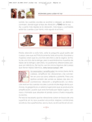 HRN 00007 ok:HRN 00007 cuidar voz   10/11/10   13:13   Página 12




                                    Materiales para cuidar mi voz




           sonido, las cuerdas vocales se acortan o alargan, se dilatan o
           contraen, dando lugar al tipo de vibración y TONO de la voz.
           Así, cuanto más rápida es la vibración, más larga y contraídas
           están las cuerdas y por tanto, más agudo es el tono.




           Preste atención a esta foto, ante la pregunta ¿qué parte del
           cuerpo cree que es? Prácticamente todo el mundo (hombres y
           mujeres) creen que es una foto del útero o de la vagina. Se tra-
           ta de una foto de la laringe, pero si examináramos muestras de
           tejido de la laringe y del útero, no podríamos diferenciarlos por-
           que son idénticos. De hecho, son los únicos órganos del cuerpo
           que tienen tejidos idénticos. Arthur Samuel Josheph, 1999

                         Un resonador / amplificador: las zonas óseas de la
                         cabeza, amplifican las vibraciones y las convier-
                         ten en una voz sana, brillante y potente. Para una
                         óptima emisión del sonido se deben dar dos cir-
                         cunstancias: vibración y amplificación. La vibra-
           ción está en las cuerdas vocales cuando el aire llega de los pul-
           mones, la garganta es un pésimo lugar para que se produzca la
           amplificación, puesto que está formada por tejido rugoso, car-
           noso y húmedo que absorbe el sonido como si fuera moqueta
           o corcho.
           Por eso es necesario que las vibraciones suban en busca de una
           superficie en la que puedan encontrar mejores condiciones
           acústicas. Esa superficie lisa, seca y dura, se encuentra en el con-

                                          • 12 •
 