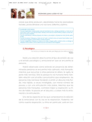 HRN 00007 ok:HRN 00007 cuidar voz            10/11/10       13:13     Página 14




                                            Materiales para cuidar mi voz




           ciones que éstas producen, elevándolas hacia los resonadores
           faciales, produciéndose una voz sana, brillante y óptima.

            COMPRUEBE USTED MISMO:
            - Función respiratoria: Usted puede notar el movimiento de su laringe poniendo su mano en la
              zona de la "nuez" o bocado de Adán. Notará cómo ésta se mueve arriba y abajo cuando res-
              pira con la boca abierta.
            - Función esfinteriana: intente empujar una mesa o una pared y al presionar note donde sujeta
              el aire.
            - Función fonatoria: Coloque su mano en la "nuez" y notará como se mueve hacia arriba cuan-
              do el tono es agudo y hacia abajo cuando es grave.
            - Función deglutoria: Coloque su mano en la nuez y trague saliva, notará como su laringe se
              desplaza hacia arriba y hacia delante por el movimiento de la epiglotis.



                 3. Psicológico
                               “La voz es un impacto de aire que llega por los oídos al alma”
                                                                                        Platón


                Existe una relación directa entre el tipo de emisión de voz
           y el estado psicológico y emocional en que se encuentre la
           persona.

               Habrá observado cómo estando en presencia de deter-
           minadas personas se encuentra más calmado, más tranquilo,
           mientras que escuchar a otras personas le altera, le agita, le
           pone más nervioso. Esto es porque la voz humana tiene tam-
           bién relación con el estilo comunicativo que empleemos, las
           personas más nerviosas tenderán a emitir un discurso más flui-
           do, más rápido, a veces ininteligible, con menor número de
           pausas y con una articulación más pobre. Mientras que las
           personas más tranquilas, controlan mejor su respiración, su rit-
           mo de habla, la pausas en el discurso y cuidan más la ento-
           nación y la articulación.

                 Uno de los aspectos en los que comprobamos la relación
           de lo emocional con la voz es la respiración. Podemos ver
           cómo nuestra respiración, su ritmo en particular, varía en fun-


                                                     • 14 •
 