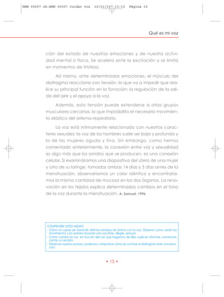 HRN 00007 ok:HRN 00007 cuidar voz            10/11/10      13:13      Página 15




                                                                                    Qué es mi voz



           ción del estado de nuestras emociones y de nuestra activi-
           dad mental o física. Se acelera ante la excitación y se limita
           en momentos de tristeza.

                 Así mismo, ante determinadas emociones, el músculo del
           diafragma reacciona con tensión, lo que va a impedir que rea-
           lice su principal función en la fonación: la regulación de la sali-
           da del aire y el apoyo a la voz.

                 Además, esta tensión puede extenderse a otros grupos
           musculares cercanos, lo que imposibilita el necesario movimien-
           to elástico del sistema respiratorio.

                 La voz está íntimamente relacionada con nuestros carac-
           teres sexuales: la voz de los hombres suele ser baja y profunda y
           la de las mujeres aguda y fina. Sin embargo, como hemos
           comentado anteriormente, la conexión entre voz y sexualidad
           es algo más que los sonidos que se producen, es una conexión
           celular. Si examináramos una diapositiva del útero de una mujer
           y otra de su laringe, tomadas ambas 14 días y 3 días antes de la
           menstruación, observaríamos un color idéntico y encontraría-
           mos la misma cantidad de mucosa en los dos órganos. La reno-
           vación en los tejidos explica determinados cambios en el tono
           de la voz durante la menstruación. A. Samuel, 1996




            COMPRUEBE USTED MISMO:
            - Cómo es capaz de transmitir distintos estados de ánimo con la voz. Observe como varían los
              movimientos y los sonidos al poner una voz triste, alegre, sensual.
            - Cómo cambia la voz en función del uso que hagamos de ella: suplicar, informar, convencer,
              contar un secreto.
            - Observar nuestra postura, podemos comprobar cómo se contrae el diafragma ante una emo-
              ción.



                                                     • 15 •
 