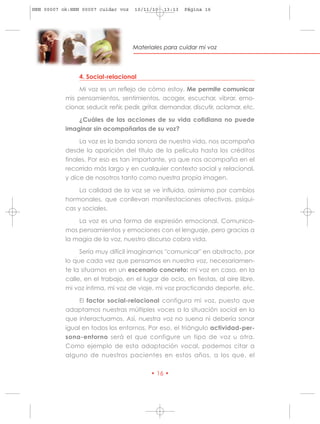 HRN 00007 ok:HRN 00007 cuidar voz    10/11/10   13:13   Página 16




                                    Materiales para cuidar mi voz




                4. Social-relacional

                Mi voz es un reflejo de cómo estoy. Me permite comunicar
           mis pensamientos, sentimientos, acoger, escuchar, vibrar, emo-
           cionar, seducir, reñir, pedir, gritar, demandar, discutir, aclamar, etc.

               ¿Cuáles de las acciones de su vida cotidiana no puede
           imaginar sin acompañarlas de su voz?

                La voz es la banda sonora de nuestra vida, nos acompaña
           desde la aparición del título de la película hasta los créditos
           finales. Por eso es tan importante, ya que nos acompaña en el
           recorrido más largo y en cualquier contexto social y relacional,
           y dice de nosotros tanto como nuestra propia imagen.

                La calidad de la voz se ve influida, asímismo por cambios
           hormonales, que conllevan manifestaciones afectivas, psíqui-
           cas y sociales.

               La voz es una forma de expresión emocional. Comunica-
           mos pensamientos y emociones con el lenguaje, pero gracias a
           la magia de la voz, nuestro discurso cobra vida.

                Sería muy difícil imaginarnos "comunicar" en abstracto, por
           lo que cada vez que pensamos en nuestra voz, necesariamen-
           te la situamos en un escenario concreto: mi voz en casa, en la
           calle, en el trabajo, en el lugar de ocio, en fiestas, al aire libre,
           mi voz íntima, mi voz de viaje, mi voz practicando deporte, etc.

                El factor social-relacional configura mi voz, puesto que
           adaptamos nuestras múltiples voces a la situación social en la
           que interactuamos. Así, nuestra voz no suena ni debería sonar
           igual en todos los entornos. Por eso, el triángulo actividad-per-
           sona-entorno será el que configure un tipo de voz u otra.
           Como ejemplo de esta adaptación vocal, podemos citar a
           alguno de nuestros pacientes en estos años, a los que, el

                                           • 16 •
 