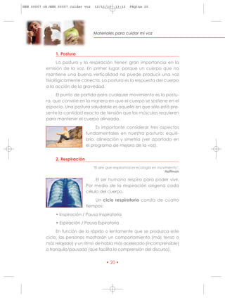 HRN 00007 ok:HRN 00007 cuidar voz    10/11/10    13:13   Página 20




                                    Materiales para cuidar mi voz




                1. Postura
                 La postura y la respiración tienen gran importancia en la
           emisión de la voz. En primer lugar, porque un cuerpo que no
           mantiene una buena verticalidad no puede producir una voz
           fisiológicamente correcta. La postura es la respuesta del cuerpo
           a la acción de la gravedad.
                El punto de partida para cualquier movimiento es la postu-
           ra, que consiste en la manera en que el cuerpo se sostiene en el
           espacio. Una postura saludable es aquella en que sólo está pre-
           sente la cantidad exacta de tensión que los músculos requieren
           para mantener el cuerpo alineado.
                                      Es importante considerar tres aspectos
                                 fundamentales en nuestra postura: equili-
                                 brio, alineación y simetría (ver apartado en
                                 el programa de mejora de la voz).


                2. Respiración
                                    "El aire que respiramos es ecología en movimiento".
                                                                              Hoffman

                                      El ser humano respira para poder vivir.
                                 Por medio de la respiración oxigena cada
                                 célula del cuerpo.
                                     Un ciclo respiratorio consta de cuatro
                                 tiempos:
                • Inspiración / Pausa Inspiratoria
                • Espiración / Pausa Espiratoria
                En función de lo rápido o lentamente que se produzca este
           ciclo, las personas mostrarán un comportamiento (más tenso o
           más relajado) y un ritmo de habla más acelerado (incomprensible)
           o tranquilo/pausado (que facilita la comprensión del discurso).


                                           • 20 •
 
