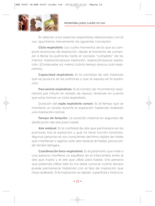 HRN 00007 ok:HRN 00007 cuidar voz   10/11/10   13:13   Página 22




                                    Materiales para cuidar mi voz




                En relación a los aspectos respiratorios relacionados con la
           voz, apuntamos, brevemente, los siguientes conceptos:

                Ciclo respiratorio: Los cuatro momentos de los que se com-
           pone el proceso de respiración, desde el momento de comen-
           zar a llenar los pulmones hasta el vaciado “completo” de los
           mismos: inspiración/pausa inpiración, espiración/pausa espira-
           ción. (Compruebe ud. mismo cuánto tiempo dura su ciclo respi-
           ratorio).

                Capacidad respiratoria: Es la cantidad de aire inspirado
           que se produce en los pulmones y que se expulsa en la espira-
           ción.

                Frecuencia respiratoria: Es el número de movimientos respi-
           ratorios por minuto en estado de reposo, teniendo en cuenta
           que estos forman un ciclo respiratorio.

               Duración del soplo espiratorio sonoro: Es el tiempo que se
           mantiene un sonido durante la espiración habiendo realizado
           una inspiración normal.

                Tiempo de fonación: La duración máxima en segundos de
           dosificación del aire para hablar.

               Aire residual: Es la cantidad de aire que permanece en los
           pulmones tras la espiración y que no tiene función fonatoria.
           Algunas personas no son conscientes del ritmo rápido de habla
           que mantienen y agotan este aire residual al hablar, provocan-
           do tensión laríngea.

                Coordinación fono-respiratoria: Es el parámetro que mide si
           una persona mantiene un equilibrio en el intercambio entre el
           aire que inspira y el aire que utiliza para hablar. Una persona
           que pretenda utilizar bien la voz debe conocer cuánto tiempo
           puede permanecer hablando con el tipo de inspiración que
           haya realizado. Si la inspiración es rápida, superficial y torácica,

                                          • 22 •
 