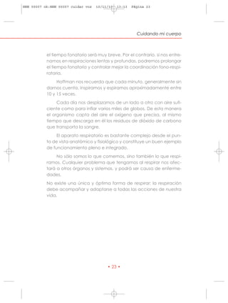 HRN 00007 ok:HRN 00007 cuidar voz   10/11/10   13:13   Página 23




                                                         Cuidando mi cuerpo



           el tiempo fonatorio será muy breve. Por el contrario, si nos entre-
           namos en respiraciones lentas y profundas, podremos prolongar
           el tiempo fonatorio y controlar mejor la coordinación fono-respi-
           ratoria.
                Hoffman nos recuerda que cada minuto, generalmente sin
           darnos cuenta, inspiramos y espiramos aproximadamente entre
           10 y 15 veces.
                Cada día nos desplazamos de un lado a otro con aire sufi-
           ciente como para inflar varios miles de globos. De esta manera
           el organismo capta del aire el oxígeno que precisa, al mismo
           tiempo que descarga en él los residuos de dióxido de carbono
           que transporta la sangre.
                El aparato respiratorio es bastante complejo desde el pun-
           to de vista anatómico y fisiológico y constituye un buen ejemplo
           de funcionamiento pleno e integrado.
                No sólo somos lo que comemos, sino también lo que respi-
           ramos. Cualquier problema que tengamos al respirar nos afec-
           tará a otros órganos y sistemas, y podrá ser causa de enferme-
           dades.
           No existe una única y óptima forma de respirar; la respiración
           debe acompañar y adaptarse a todas las acciones de nuestra
           vida.




                                         • 23 •
 