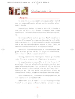 HRN 00007 ok:HRN 00007 cuidar voz   10/11/10   13:13   Página 24




                                    Materiales para cuidar mi voz




                  3. Relajación

                  La relajación es una sensación corporal, sensorial y mental
           que nos provoca bienestar, quietud, calma, serenidad y tran-
           quilidad interior.

                  Estar relajado significa mantener el grado de activación y
           tonicidad suficiente para que cada parte del cuerpo pueda
           desarrollar su función sin verse sobrecargada más de lo necesa-
           rio.

                  Estar relajado/a no significa quedarse "flojo", hipotónico o
           dormido. Estar relajado/a implica que el cuerpo y la mente están
           serenas, en armonía y más preparadas para realizar las funciones
           que se precisen. Permite además obtener un mayor grado de
           atención y percepción sobre las actividades cotidianas.

                  El estado o vivencia de relajación es completamente sub-
           jetiva. Es cierto que no a todos nos relajan las mismas cosas,
           como tampoco a todos nos estresa lo mismo.

                  Conseguir conocernos y optar por la medida que más nos
           relaje debería ser un contenido obligatorio en las escuelas.

                  En los países sajones ya se utiliza el término “body-chat”
           para hacer referencia a la atención y escucha continua que
           debemos prestar al cuerpo, pues éste siempre trata de decirnos
           algo, de enviarnos algún mensaje (a través de dolor, malestar,
           disfunción, etc.). Se trata así de concienciarnos acerca de
           “hablar con el cuerpo”, mantener una “charla amistosa” con él.

                  Descubriremos qué y cómo empezar a mejorar hábitos de
           vida y patrones de comportamiento.

                  Escuchamos poco al cuerpo (a veces incluso le prohibimos
           "hablar": cuando quiere bostezar, tumbarse o estirarse), lo que

                                          • 24 •
 