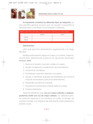 HRN 00007 ok:HRN 00007 cuidar voz           10/11/10      13:13     Página 26




                                           Materiales para cuidar mi voz




               Es importante combinar los diferentes tipos de relajación, ya
           que permitirá generar recursos que me ayuden a encontrar el
           bienestar físico y mental en mis actividades cotidianas.

            Rellene usted mismo esta tabla con la/las técnicas / prácticas que más le relajan:

                                             GLOBAL                             LOCAL

                   ACTIVA

                   PASIVA




                 Estiramientos

                ¿Por qué practicar estiramientos regularmente a lo largo
           del día?

                Realizar estiramientos relaja el cuerpo y la mente. Además,
           practicados diariamente produce los siguientes resultados
           (Anderson, 2000):

                 1. Reduce la tensión muscular y relaja el cuerpo.
                 2. Ayuda a mejorar la coordinación de movimientos.
                 3. Aumenta la movilidad.
                 4. Contribuye a prevenir lesiones musculares.
                 5. Ayuda a mantener el grado de flexibilidad que tenía el
                     músculo al empezar a practicar estiramientos.
                 6. Desarrolla conciencia corporal.
                 7. Favorece el control de la mente sobre el cuerpo.
                 8. Produce bienestar.

                 Nosotras añadimos que con un cuerpo estirado y relajado,
           podremos emitir una voz de mejor calidad, así, debemos pres-
           tar atención especial a: los hombros, el cuello, la laringe, las
           cuerdas vocales y los órganos de articulación para preparar la
           emisión vocal.

                                                   • 26 •
 
