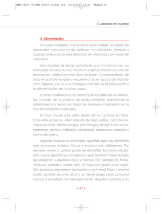 HRN 00007 ok:HRN 00007 cuidar voz   10/11/10   13:13   Página 27




                                                         Cuidando mi cuerpo



                4. Alimentación

                El cuerpo humano, si se le da la oportunidad, es capaz de
           desarrollar mecanismos de defensa muy eficaces, siempre y
           cuando se le procure una dieta rica en vitaminas y un modo de
           vida sano.

                Son muchos/as los/as autores/as que introducen en sus
           manuales de terapéutica vocal un capítulo dedicado a la ali-
           mentación. Destacaremos que un buen funcionamiento de
           todo el aparato fonatorio requiere un buen grado de hidrata-
           ción, higiene, etc, que se consigue a través de la prevención y
           la alimentación, en muchos casos.

                La fibra contenida en la dieta facilita el paso de los alimen-
           tos a través del organismo de modo eficiente, previniendo el
           estreñimiento y evitando forzar los músculos implicados en la
           función esfinteriana laríngea.

                Es fácil añadir a la dieta diaria alimentos ricos en fibra.
           Entre ellos podemos citar: salvado de trigo, judías, coco fresco,
           copos de maíz, harina integral, pan integral, muesli, frutos secos,
           espinacas, lentejas, plátanos, zanahorias, manzanas, naranjas y
           harina de avena.

                Algunas tradiciones orientales, apuntan que hay alimentos
           que provocan estados físicos y emocionales diferentes. Por
           ejemplo, existe un primer grupo de alimentos, llamados saluda-
           bles, cuyas digestiones son ligeras y que facilitan mayor estado
           de relajación y equilibrio físico y mental (por ejemplo las frutas,
           verduras, cereales, pastas, etc). Un segundo grupo cuya inges-
           tión produce una mayor excitación y actividad física y mental
           (café, alcohol, picante, etc.) y un tercer grupo cuyo consumo
           induce a un estado de aletargamiento, digestión pesada y en

                                         • 27 •
 