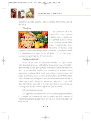 HRN 00007 ok:HRN 00007 cuidar voz   10/11/10   13:13   Página 28




                                    Materiales para cuidar mi voz




           ocasiones, pereza o sueño (carnes, dulces, chocolates, azuca-
           res, etc.)

                Vitaminas

                                                        La utilización de la ali-
                                                   mentación como terapia
                                                   médica, no es nada nue-
                                                   vo. Somos lo que come-
                                                   mos, dicen los sabios orien-
                                                   tales. Y no les falta razón.
                                                   Sin entrar en detalles sobre
           los estilos y formas de entender los alimentos, sí podemos desta-
           car cuáles de ellos son más beneficiosos para el organismo y
           nos pueden proteger de enfermedades.
                Plantas medicinales
                El uso de las plantas como complemento o incluso sustitu-
           ción de medicamentos está, afortunadamente muy extendido y
           demostrado. Existen, por ejemplo plantas que estimulan la activi-
           dad de las mucosas respiratorias, favoreciendo el intercambio
           gaseoso a través de ellas; otras, que activan las secreciones del
           tejido pulmonar y mantienen así el aire suficientemente húmedo
           y las membranas protegidas; otras tonifican la circulación en la
           zona, asegurando un aporte sanguíneo adecuado a estos teji-
           dos, además de estimular la función glandular y excretora para
           conseguir un medio interno depurado y en equilibrio.
                Estimulantes respiratorios

                 Los agentes expectorantes facilitan el desprendimiento y
           la posterior expulsión de las mucosidades que se forman en el
           tracto respiratorio: dulcamara, primavera, margarita, sapona-
           ria y escila.

                                          • 28 •
 