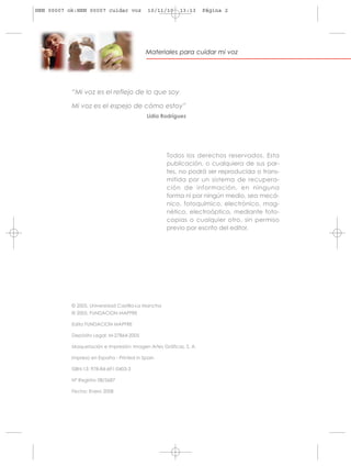 HRN 00007 ok:HRN 00007 cuidar voz           10/11/10     13:13     Página 2




                                           Materiales para cuidar mi voz




           “Mi voz es el reflejo de lo que soy

           Mi voz es el espejo de cómo estoy”
                                           Lidia Rodríguez




                                                    Todos los derechos reservados. Esta
                                                    publicación, o cualquiera de sus par-
                                                    tes, no podrá ser reproducida o trans-
                                                    mitida por un sistema de recupera-
                                                    ción de información, en ninguna
                                                    forma ni por ningún medio, sea mecá-
                                                    nico, fotoquímico, electrónico, mag-
                                                    nético, electroóptico, mediante foto-
                                                    copias o cualquier otro, sin permiso
                                                    previo por escrito del editor.




           © 2005, Universidad Castilla-La Mancha
           © 2005, FUNDACION MAPFRE

           Edita FUNDACION MAPFRE

           Depósito Legal: M-27864-2005

           Maquetación e Impresión: Imagen Artes Gráficas, S. A.

           Impreso en España - Printed in Spain

           ISBN-13: 978-84-691-0403-3

           Nº Registro 08/3687

           Fecha: Enero 2008
 