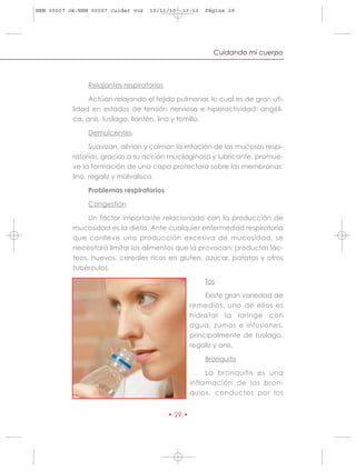 HRN 00007 ok:HRN 00007 cuidar voz   10/11/10   13:13    Página 29




                                                           Cuidando mi cuerpo



                Relajantes respiratorios

                Actúan relajando el tejido pulmonar, lo cual es de gran uti-
           lidad en estados de tensión nerviosa e hiperactividad: angéli-
           ca, anís, tusílago, llantén, lino y tomillo.

                Demulcentes

                 Suavizan, alivian y calman la irritación de las mucosas respi-
           ratorias, gracias a su acción mucilaginosa y lubricante, promue-
           ve la formación de una capa protectora sobre las membranas:
           lino, regaliz y malvalisco.

                Problemas respiratorios

                Congestión

                Un factor importante relacionado con la producción de
           mucosidad es la dieta. Ante cualquier enfermedad respiratoria
           que conlleve una producción excesiva de mucosidad, se
           necesitará limitar los alimentos que la provocan: productos lác-
           teos, huevos, cereales ricos en gluten, azúcar, patatas y otros
           tubérculos.

                                                        Tos

                                                         Existe gran variedad de
                                                    remedios, uno de ellos es
                                                    hidratar la laringe con
                                                    agua, zumos e infusiones,
                                                    principalmente de tusílago,
                                                    regaliz y anís.

                                                        Bronquitis

                                                         La bronquitis es una
                                                    inflamación de los bron-
                                                    quios, conductos por los


                                           • 29 •
 