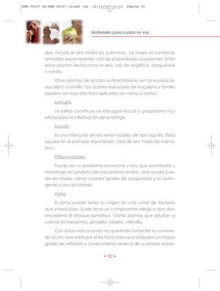 HRN 00007 ok:HRN 00007 cuidar voz   10/11/10   13:13   Página 30




                                    Materiales para cuidar mi voz




           que circula el aire hasta los pulmones. Lo mejor es combinar
           remedios expectorantes con las propiedades suavizantes. Entre
           estas plantas destacamos el anís, raíz de angélica, sanguinaria
           y tomillo.

                Otras plantas de acción antimicrobiana son la equinacia,
           eucalipto y tomillo. Los aceites esenciales de eucalipto y tomillo
           pueden ser muy efectivos aplicados en vahos o baños.

                Laringitis

                La salvia constituye un enjuague bucal o gargarismo muy
           eficaz para la inflamación de la laringe.

                Sinusitis

                Es una infección de los senos nasales de tipo agudo. Para
           ayudar en el proceso: equinácea, vara de oro, hojas de malva-
           lisco.

                Pólipos nasales

                Puede ser un problema recurrente y hay que examinarlo y
           tratarlo en el contexto del mecanismo entero. Una ayuda pue-
           de ser inhalar vahos a partes iguales de sanguinaria y un astrin-
           gente como la ratania.

                Asma

                El asma puede tener su origen en una suma de factores
           que interactúan. Suele tener un componente alérgico que des-
           encadena el ataque asmático. Como plantas que ayudan a
           calmar los espasmos: grindelia, lobelia, vellosilla.

                Con éstas indicaciones no queremos fomentar la autome-
           dicación, sino estimular al lector/a para que adquiera un mayor
           grado de reflexión y conocimiento acerca de su propio proce-

                                          • 30 •
 
