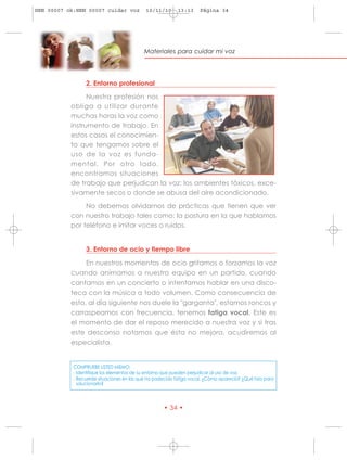 HRN 00007 ok:HRN 00007 cuidar voz           10/11/10      13:13     Página 34




                                           Materiales para cuidar mi voz




                 2. Entorno profesional

                 Nuestra profesión nos
           obliga a utilizar durante
           muchas horas la voz como
           instrumento de trabajo. En
           estos casos el conocimien-
           to que tengamos sobre el
           uso de la voz es funda-
           mental. Por otro lado,
           encontramos situaciones
           de trabajo que perjudican la voz: los ambientes tóxicos, exce-
           sivamente secos o donde se abusa del aire acondicionado.

                No debemos olvidarnos de prácticas que tienen que ver
           con nuestro trabajo tales como: la postura en la que hablamos
           por teléfono e imitar voces o ruidos.


                 3. Entorno de ocio y tiempo libre

                En nuestros momentos de ocio gritamos o forzamos la voz
           cuando animamos a nuestro equipo en un partido, cuando
           cantamos en un concierto o intentamos hablar en una disco-
           teca con la música a todo volumen. Como consecuencia de
           esto, al día siguiente nos duele la "garganta", estamos roncos y
           carraspeamos con frecuencia, tenemos fatiga vocal. Este es
           el momento de dar el reposo merecido a nuestra voz y si tras
           este descanso notamos que ésta no mejora, acudiremos al
           especialista.


            COMPRUEBE USTED MISMO:
            - Identifique los elementos de su entorno que pueden perjudicar al uso de voz.
            - Recuerde situaciones en las que ha padecido fatiga vocal. ¿Cómo apareció? ¿Qué hizo para
              solucionarlo?



                                                    • 34 •
 