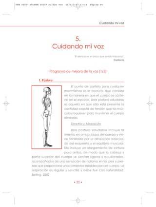 HRN 00007 ok:HRN 00007 cuidar voz   10/11/10   13:13    Página 35




                                                                 Cuidando mi voz




                               5.
                         Cuidando mi voz
                                          "El silencio es el único que jamás traiciona".
                                                                              Confucio



                       Programa de mejora de la voz (1/5)

                1. Postura

                                         El punto de partida para cualquier
                                    movimiento es la postura, que consiste
                                    en la manera en que el cuerpo se sostie-
                                    ne en el espacio. Una postura saludable
                                    es aquella en que sólo está presente la
                                    cantidad exacta de tensión que los mús-
                                    culos requieren para mantener el cuerpo
                                    alineado.

                                        Simetría y Alineación

                                       Una postura saludable incluye la
                                 simetría en ambos lados del cuerpo y vie-
                                 ne facilitada por la alineación adecua-
                                 da del esqueleto y el equilibrio muscular.
                                 Ello incluye un alargamiento de cintura
                                 para arriba, de modo que la cabeza y
           parte superior del cuerpo se sientan ligeros y equilibrados,
           acompañados de una sensación de aplomo en los pies y pier-
           nas que proporciona unos cimientos estables para el cuerpo. La
           respiración es regular y sencilla y debe fluir con naturalidad.
           Belling, 2002

                                          • 35 •
 