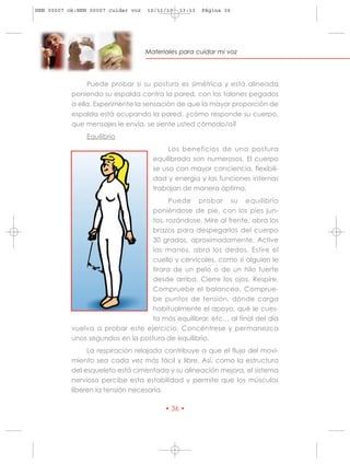 HRN 00007 ok:HRN 00007 cuidar voz   10/11/10   13:13   Página 36




                                    Materiales para cuidar mi voz




                Puede probar si su postura es simétrica y está alineada
           poniendo su espalda contra la pared, con los talones pegados
           a ella. Experimente la sensación de que la mayor proporción de
           espalda está ocupando la pared. ¿cómo responde su cuerpo,
           que mensajes le envía, se siente usted cómodo/a?
                Equilibrio
                                           Los beneficios de una postura
                                      equilibrada son numerosos. El cuerpo
                                      se usa con mayor conciencia, flexibili-
                                      dad y energía y las funciones internas
                                      trabajan de manera óptima.
                                         Puede probar su equilibrio
                                   poniéndose de pie, con los pies jun-
                                   tos, rozándose. Mire al frente, abra los
                                   brazos para despegarlos del cuerpo
                                   30 grados, aproximadamente. Active
                                   las manos, abra los dedos. Estire el
                                   cuello y cervicales, como si alguien le
                                   tirara de un pelo o de un hilo fuerte
                                   desde arriba. Cierre los ojos. Respire.
                                   Compruebe el balanceo. Comprue-
                                   be puntos de tensión, dónde carga
                                   habitualmente el apoyo, qué le cues-
                                   ta más equilibrar, etc… al final del día
           vuelva a probar este ejercicio. Concéntrese y permanezca
           unos segundos en la postura de equilibrio.
                La respiración relajada contribuye a que el flujo del movi-
           miento sea cada vez más fácil y libre. Así, como la estructura
           del esqueleto está cimentada y su alineación mejora, el sistema
           nervioso percibe esta estabilidad y permite que los músculos
           liberen la tensión necesaria.

                                          • 36 •
 