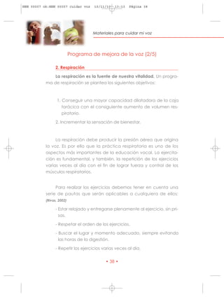 HRN 00007 ok:HRN 00007 cuidar voz    10/11/10   13:13   Página 38




                                    Materiales para cuidar mi voz




                           Programa de mejora de la voz (2/5)

                 2. Respiración

               La respiración es la fuente de nuestra vitalidad. Un progra-
           ma de respiración se plantea los siguientes objetivos:



                  1. Conseguir una mayor capacidad dilatadora de la caja
                     torácica con el consiguiente aumento de volumen res-
                     piratorio.

                 2. Incrementar la sensación de bienestar.



                La respiración debe producir la presión aérea que origina
           la voz. Es por ello que la práctica respiratoria es uno de los
           aspectos más importantes de la educación vocal. La ejercita-
           ción es fundamental, y también, la repetición de los ejercicios
           varias veces al día con el fin de lograr fuerza y control de los
           músculos respiratorios.


                Para realizar los ejercicios debemos tener en cuenta una
           serie de pautas que serán aplicables a cualquiera de ellos:
           (Rivas, 2002)

                 - Estar relajado y entregarse plenamente al ejercicio, sin pri-
                   sas.

                 - Respetar el orden de los ejercicios.

                 - Buscar el lugar y momento adecuado, siempre evitando
                   las horas de la digestión.

                 - Repetir los ejercicios varias veces al día.


                                           • 38 •
 