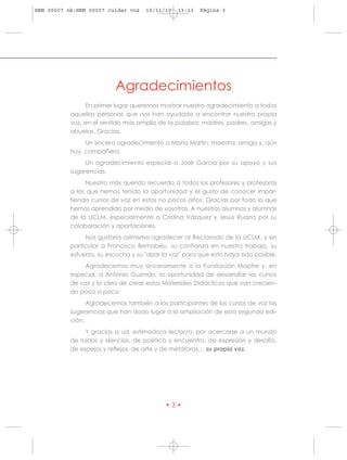 HRN 00007 ok:HRN 00007 cuidar voz    10/11/10   13:13   Página 3




                          Agradecimientos
                En primer lugar queremos mostrar nuestro agradecimiento a todas
           aquellas personas que nos han ayudado a encontrar nuestra propia
           voz, en el sentido más amplio de la palabra: madres, padres, amigas y
           abuelas. Gracias.
                Un sincero agradecimiento a María Martín, maestra, amiga y, aún
           hoy, compañera.
                Un agradecimiento especial a José García por su apoyo y sus
           sugerencias.
                 Nuestro más querido recuerdo a todos los profesores y profesoras
           a los que hemos tenido la oportunidad y el gusto de conocer impar-
           tiendo cursos de voz en estos no pocos años. Gracias por todo lo que
           hemos aprendido por medio de vosotras. A nuestros alumnos y alumnas
           de la UCLM, especialmente a Cristina Vázquez y Jesús Ruano por su
           colaboración y aportaciones.
                Nos gustaría asimismo agradecer al Rectorado de la UCLM, y en
           particular a Francisco Bernabéu, su confianza en nuestro trabajo, su
           esfuerzo, su escucha y su "alzar la voz" para que esto haya sido posible.
               Agradecemos muy sinceramente a la Fundación Mapfre y, en
           especial, a Antonio Guzmán, la oportunidad de desarrollar los cursos
           de voz y la idea de crear estos Materiales Didácticos que van crecien-
           do poco a poco.
                 Agradecemos también a los participantes de los cursos de voz las
           sugerencias que han dado lugar a la ampliación de esta segunda edi-
           ción.
                Y gracias a ud. estimado/a lector/a, por acercarse a un mundo
           de ruidos y silencios, de poética y encuentro, de expresión y desafío,
           de espejos y reflejos, de arte y de metáforas… su propia voz.




                                            •3•
 