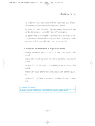 HRN 00007 ok:HRN 00007 cuidar voz          10/11/10     13:13     Página 39




                                                                           Cuidando mi voz



                 - No forzar los músculos hasta el final, haciendo que el pro-
                   ceso de respiración sea lo más natural posible.

                 - Se realizarán todos los ejercicios en principio en posición
                   tumbado, después sentado y por último de pie.

                 - Se controlará la correcta realización del ejercicio colo-
                   cando una mano en el diafragma (esta es la que debe
                   moverse en la inspiración) y la otra en el pecho.



                 A. Ejercicios para fomentar la inspiración nasal:

                 - Inspiración nasal lenta, pare unos segundos, espiración
                   bucal.

                 - Inspiración nasal tapando la narina derecha, espiración
                   bucal.

                 - Inspiración nasal tapando la narina izquierda, espiración
                   bucal.

                 - Inspiración nasal por la derecha, espiración por la izquier-
                   da.

                 - Inspiración nasal por la izquierda, espiración por la dere-
                   cha.


            COMPRUEBE USTED MISMO:
            Tome conciencia de su respiración tumbándose y colocando una mano en el abdomen y otra
            en el tórax, fíjese qué parte asciende y desciende cuando toma el aire y lo expulsa.




                                                  • 39 •
 