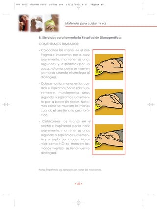 HRN 00007 ok:HRN 00007 cuidar voz      10/11/10     13:13    Página 40




                                       Materiales para cuidar mi voz




                B. Ejercicios para fomentar la Respiración Diafragmática:

                COMENZAMOS TUMBADOS:

                - Colocamos las manos en el dia-
                 fragma e inspiramos por la nariz
                 suavemente, mantenemos unos
                 segundos y espiramos por la
                 boca. Notamos como se mueven
                 las manos cuando el aire llega al
                 diafragma.

                - Colocamos las manos en las cos-
                  tillas e inspiramos por la nariz sua-
                  vemente, mantenemos unos
                  segundos y espiramos suavemen-
                  te por la boca sin soplar. Nota-
                  mos como se mueven las manos
                  cuando el aire llena la caja torá-
                  cica.

                - Colocamos las manos en el
                 pecho e inspiramos por la nariz
                 suavemente, mantenemos unos
                 segundos y espiramos suavemen-
                 te y sin soplar por la boca. Nota-
                 mos cómo NO se mueven las
                 manos mientras se llena nuestro
                 diafragma.




                Nota: Repetimos los ejercicios en todas las posiciones.




                                              • 40 •
 