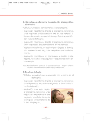 HRN 00007 ok:HRN 00007 cuidar voz     10/11/10   13:13   Página 41




                                                                 Cuidando mi voz



                C. Ejercicios para fomentar la respiración diafragmática
                   controlada:
                POSTURA: tumbados con las manos en el diafragma.
                - Inspiración nasal lenta dirigida al diafragma, retenemos
                 unos segundos y expulsamos el aire en dos tiempos. El
                 tiempo de parada nos permitirá coger fuerza y precisión
                 con nuestro diafragma.
                - Inspiración nasal lenta, dirigida al diafragma, retenemos
                  unos segundos y expulsamos el aire en tres tiempos.
                - Inspiración nasal lenta, en dos tiempos y dirigida al diafrag-
                 ma, retenemos unos segundos y expulsamos el aire lenta-
                 mente.
                - Inspiración nasal lenta, en dos tiempos y dirigida al dia-
                  fragma, retenemos unos segundos y expulsamos el aire en
                  dos tiempos.

                Nota: Repetiremos los ejercicios en posición sentada y de pie. También
                      podemos variar los tiempos de inspiración y espiración.


                D. Ejercicios de Soplo:
                POSTURA: sentados frente a una vela con la mano en el
                        diafragma.
                - Inspiración nasal lenta dirigida al diafragma, retenemos
                  unos segundos y expulsamos dirigiendo el soplo hacia la
                  punta de la vela.
                - Inspiración nasal lenta dirigida
                  al diafragma, retenemos unos
                  segundos y expulsamos el aire
                  soplando lo suficientemente
                  fuerte para tumbar la llama de
                  la vela sin apagarla.

                                            • 41 •
 
