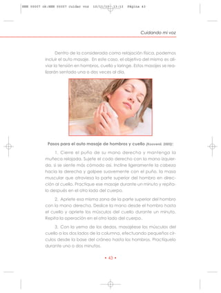 HRN 00007 ok:HRN 00007 cuidar voz   10/11/10   13:13   Página 43




                                                             Cuidando mi voz



                 Dentro de la considerada como relajación física, podemos
           incluir el auto masaje. En este caso, el objetivo del mismo es ali-
           viar la tensión en hombros, cuello y laringe. Estos masajes se rea-
           lizarán sentado una o dos veces al día.




            Pasos para el auto masaje de hombros y cuello (Koovenii, 2005):

                1. Cierre el puño de su mano derecha y mantenga la
           muñeca relajada. Sujete el codo derecho con la mano izquier-
           da, si se siente más cómodo así. Incline ligeramente la cabeza
           hacia la derecha y golpee suavemente con el puño, la masa
           muscular que atraviesa la parte superior del hombro en direc-
           ción al cuello. Practique ese masaje durante un minuto y repíta-
           lo después en el otro lado del cuerpo.

                2. Apriete esa misma zona de la parte superior del hombro
           con la mano derecha. Deslice la mano desde el hombro hasta
           el cuello y apriete los músculos del cuello durante un minuto.
           Repita la operación en el otro lado del cuerpo.

                3. Con la yema de los dedos, masajéese los músculos del
           cuello a los dos lados de la columna, efectuando pequeños cír-
           culos desde la base del cráneo hasta los hombros. Practíquelo
           durante uno o dos minutos.

                                         • 43 •
 