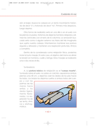 HRN 00007 ok:HRN 00007 cuidar voz   10/11/10   13:13   Página 45




                                                              Cuidando mi voz



           sión al bajar. Mueva la cabeza en un lento movimiento tratan-
           do de decir "si" y tratando de decir "no". Primero más despacio,
           luego deprisa.

                 Otra forma de realizarlos sería en una silla o en el suelo con
           las piernas cruzadas, tratamos de dejar los hombros relajados y ali-
           near las cervicales con el resto de la columna. La sensación bus-
           cada sería como si alguien externo nos tirara del hilo imaginario
           que sujeta nuestra cabeza. Intentaremos mantener esa postura
           erguida y alineada y mantener una respiración profunda, rítmica
           y completa.

                Dentro de la considerada como relajación física, podemos
           incluir el auto masaje. En este caso, el objetivo del mismo es aliviar
           la tensión en hombros, cuello y laringe. Estos masajes se realizarán
           una o dos veces al día.


                Tumbado/a:
                 A. La postura básica de relajación es el "cuerpo muerto".
           Tumbado sobre el suelo -no sobre un colchón- separamos ambas
           piernas unos 40 cm. y dejamos caer los dedos de los pies hacia
           los lados. Los brazos los dejamos sueltos a ambos lados del cuer-
           po y con las
           palmas de las
           manos hacia
           arriba y los
           dedos ligera-
           mente flexio-
           nados. La res-
           piración ha de
           ser lenta, rítmi-
           ca y diafrag-
           mática.

                                          • 45 •
 