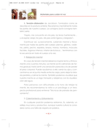 HRN 00007 ok:HRN 00007 cuidar voz    10/11/10   13:13   Página 46




                                    Materiales para cuidar mi voz




                B. Tensión-distensión de Jacobson. Tumbados como se
           describe en la postura anterior. Recorremos mentalmente todas
           las partes de nuestro cuerpo. La consigna (auto-consigna tam-
           bién) sería:

                "Inspiro, me concentro en mis pies, los tenso fuertemente…
           y al espirar, relajo mis pies. Mis pies están ligeros y relajados"-.

                Continuar así, sucesivamente, subiendo mental y física-
           mente por todas las partes del cuerpo: piernas, glúteos, cade-
           ras, pelvis, pecho, espalda, brazos, manos, hombros, músculos
           faciales, órganos internos, interior de la boca… terminamos con
           la secuencia en todo el cuerpo a la vez.

                2. Relajación mental

                En caso de tensión mental debemos inspirar lenta y rítmica-
           mente unos cuantos minutos. La mente se irá calmando de for-
           ma gradual, hasta sentir una sensación parecida a la de perder
           el peso corporal. Puede ayudarnos a ello cerrar los ojos y con-
           centrarnos en el punto medio entre las cejas, para dejar la mira-
           da perdida y calmar la mente. También podemos visualizar que
           nuestra mente es un lago tranquilo y relajarnos con la visualiza-
           ción del agua.

                Para personas con dificultades a la hora de relajar la
           mente, les recomendamos la visita a un psicólogo o un tera-
           peuta profesional para entrenar "Técnicas de parada de pen-
           samiento".

                3. Calentamiento y Estiramientos

                En cualquier posición podemos estirarnos. Es, además, un
           reflejo muy sano y productivo, aunque nuestra cultura lo consi-
           dere como una falta de respeto en público.

                                           • 46 •
 