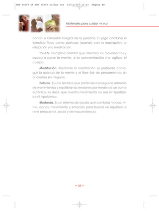 HRN 00007 ok:HRN 00007 cuidar voz   10/11/10   13:13   Página 48




                                    Materiales para cuidar mi voz




           cando el bienestar integral de la persona. El yoga combina el
           ejercicio físico como posturas (asanas) con la respiración, la
           relajación y la meditación.
                Tai-chi. Disciplina oriental que ralentiza los movimientos y
           ayuda a parar la mente, a la concentración y a agilizar el
           cuerpo.
                Meditación. Mediante la meditación se pretende conse-
           guir la quietud de la mente y el libre fluir de pensamientos sin
           anclarnos en ninguno.
               Eutonía. Es una técnica que pretende conseguir la armonía
           de movimientos y equilibrar las tensiones por medio de un punto
           eutónico; es decir, que nuestro movimiento no sea ni hipertóni-
           co ni hipotónico.
                Biodanza. Es un sistema de ayuda que combina música, rit-
           mo, danza, movimiento y emoción para buscar un equilibrio a
           nivel emocional, social y de trascendencia.




                                          • 48 •
 