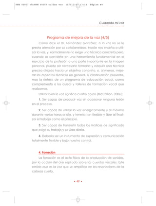 HRN 00007 ok:HRN 00007 cuidar voz   10/11/10   13:13   Página 49




                                                              Cuidando mi voz



                      Programa de mejora de la voz (4/5)
                Como dice el Dr. Fernández González, a la voz no se le
           presta atención por su cotidianeidad. Nadie nos enseña a utili-
           zar la voz, y, normalmente no exige una técnica concreta pero,
           cuando se convierte en una herramienta fundamental en el
           ejercicio de la profesión o una parte importante en la imagen
           personal, puede ser nercesario formarla y adquirir una técnica
           precisa dirigida hacia un objetivo concreto, o, al menos, mejo-
           rar los aspectos técnicos en general. A continuación presenta-
           mos la síntesis de un programa de educación vocal, como
           complemento a los cursos y talleres de formación vocal que
           realizamos.
                Utilizar bien la voz significa cuatro cosas (McCallion, 2006):
                1. Ser capaz de producir voz sin ocasionar ninguna lesión
           en el proceso.

                2. Ser capaz de utilizar la voz enérgicamente y al máximo
           durante varias horas al día, y tenerla tan flexible y libre al finali-
           zar el trabajo como al principio.

                3. Ser capaz de transmitir todos los matices de significado
           que exige su trabajo y su vida diaria.

                4. Debería ser un instumento de expresión y comunicación
           totalmente flexible y bajo nuestro control.



                4. Fonación
                La fonación es el acto físico de la producción de sonidos,
           por la acción del aire espirado sobre las cuerdas vocales. Este
           sonido que es la voz que se amplifica en los resonadores de la
           cabeza cuello.


                                          • 49 •
 