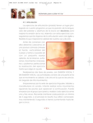 HRN 00007 ok:HRN 00007 cuidar voz   10/11/10   13:13   Página 50




                                    Materiales para cuidar mi voz




                4.1. Articulación
                Los ejercicios de articulación (praxias) tienen un lugar privi-
           legiado en nuestro programa ya que la posición de la lengua,
           velo del paladar y abertura de la boca son decisivas para
           mejorar la emisión de la voz. Además con estos ejercicios con-
           seguiremos que los órganos de la articulación sean más ágiles y
           flexibles lo que mejorará la calidad de nuestra voz y dicción.
                Antes de comenzar con
           ellos debemos colocarnos en
           una postura cómoda (mirada
           al frente, verticalidad del
           cuerpo y rostro) y si puede ser
           con un pequeño espejo
           delante. Así al mirarnos, evita-
           remos movimientos innecesa-
           rios y podremos perfeccionar
           la realización del ejercicio
           hasta que salga sin ayuda.
                Realizaremos dos tipos de praxias, con EMISIÓN VOCAL Y
           SIN EMISIÓN VOCAL. Las actividades constan de una parte en la
           que el movimiento es aislado y de otra en la que es secuencia-
           do (seguido de otro movimiento).
                Empezaremos por la serie de ejercicios linguales, labiales y
           mandibulares sin sonido. Intente realizar estos movimientos
           siguiendo las pautas que aparecen a continuación. Puede
           empezar por el grupo que quiera y realizar cada ejercicio entre
           una y tres veces. Recuerde mantener cada posición un mínimo
           de 5 segundos, si al principio le resulta muy difícil, comenzare-
           mos manteniendo 3 segundos e iremos aumentando hasta lle-
           gar a cinco.


                                          • 50 •
 
