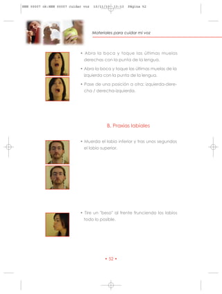 HRN 00007 ok:HRN 00007 cuidar voz   10/11/10   13:13   Página 52




                                    Materiales para cuidar mi voz




                            • Abra la boca y toque las últimas muelas
                              derechas con la punta de la lengua.

                            • Abra la boca y toque las últimas muelas de la
                              izquierda con la punta de la lengua.

                            • Pase de una posición a otra: izquierda-dere-
                              cha / derecha-izquierda.




                                           B. Praxias labiales


                            • Muerda el labio inferior y tras unos segundos
                              el labio superior.




                            • Tire un "beso" al frente frunciendo los labios
                              todo lo posible.




                                          • 52 •
 