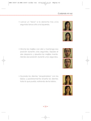 HRN 00007 ok:HRN 00007 cuidar voz   10/11/10   13:13   Página 53




                                                             Cuidando mi voz



           • Lance un "beso" a la derecha tras unos
             segundos lance otro a la izquierda.




           • Hinche las mejillas con aire y mantenga esa
             posición durante unos segundos. Expulse el
             aire despacio y absorba las mejillas mante-
             niendo esa posición durante unos segundos.




           • Esconda los dientes "arropándolos" con los
             labios y posteriormente enseñe los dientes
             todo lo que pueda, estirando de los labios.




                                         • 53 •
 