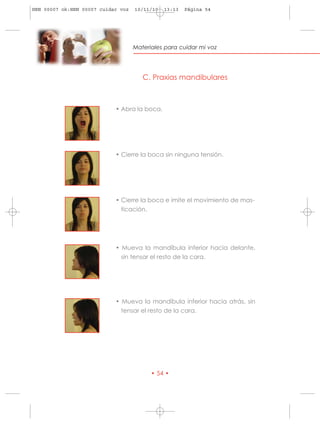 HRN 00007 ok:HRN 00007 cuidar voz   10/11/10   13:13   Página 54




                                    Materiales para cuidar mi voz




                                       C. Praxias mandibulares



                            • Abra la boca.




                            • Cierre la boca sin ninguna tensión.




                            • Cierre la boca e imite el movimiento de mas-
                              ticación.




                            • Mueva la mandíbula inferior hacia delante,
                              sin tensar el resto de la cara.




                            • Mueva la mandíbula inferior hacia atrás, sin
                              tensar el resto de la cara.




                                          • 54 •
 
