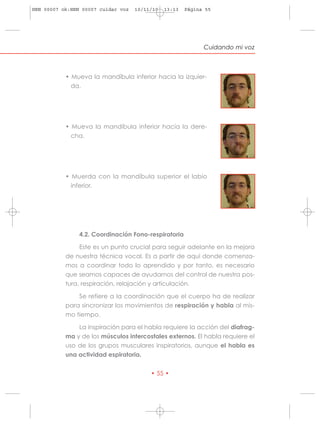 HRN 00007 ok:HRN 00007 cuidar voz   10/11/10   13:13   Página 55




                                                             Cuidando mi voz



           • Mueva la mandíbula inferior hacia la izquier-
             da.




           • Mueva la mandíbula inferior hacia la dere-
             cha.




           • Muerda con la mandíbula superior el labio
             inferior.




                4.2. Coordinación Fono-respiratoria

                Este es un punto crucial para seguir adelante en la mejora
           de nuestra técnica vocal. Es a partir de aquí donde comenza-
           mos a coordinar todo lo aprendido y por tanto, es necesario
           que seamos capaces de ayudarnos del control de nuestra pos-
           tura, respiración, relajación y articulación.

               Se refiere a la coordinación que el cuerpo ha de realizar
           para sincronizar los movimientos de respiración y habla al mis-
           mo tiempo.

               La inspiración para el habla requiere la acción del diafrag-
           ma y de los músculos intercostales externos. El habla requiere el
           uso de los grupos musculares inspiratorios, aunque el habla es
           una actividad espiratoria.


                                         • 55 •
 